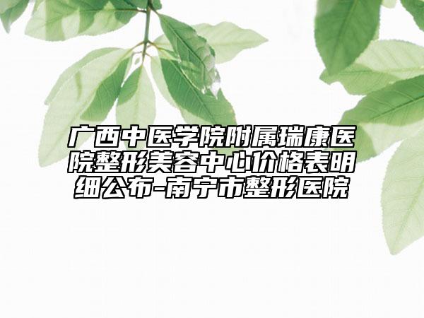 廣西中醫(yī)學院附屬瑞康醫(yī)院整形美容中心價格表明細公布-南寧市整形醫(yī)院
