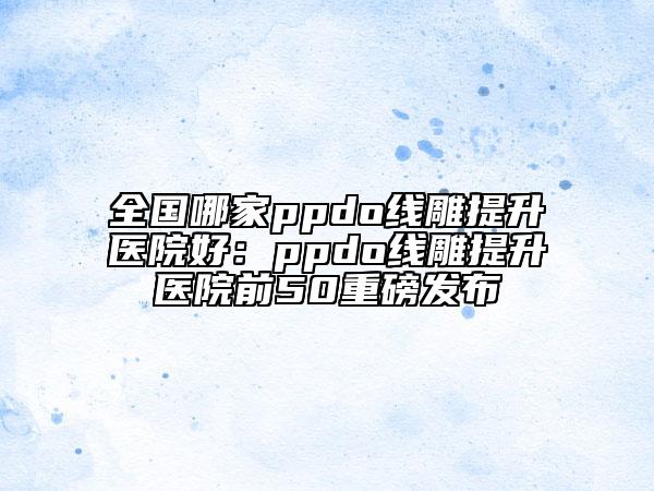 全國(guó)哪家ppdo線雕提升醫(yī)院好：ppdo線雕提升醫(yī)院前50重磅發(fā)布