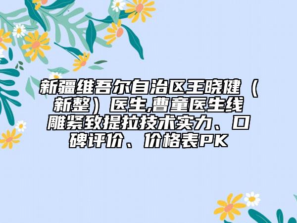 新疆維吾爾自治區(qū)王曉健（新整）醫(yī)生,曹童醫(yī)生線雕緊致提拉技術(shù)實(shí)力、口碑評價、價格表PK