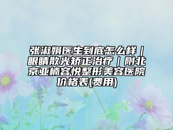 張淑娟醫(yī)生到底怎么樣|眼睛散光矯正治療|附北京亞楠容悅整形美容醫(yī)院價格表(費用)