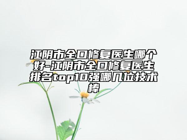 江陰市全口修復醫(yī)生哪個好-江陰市全口修復醫(yī)生排名top10強哪幾位技術棒