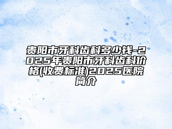 貴陽市牙科齒科多少錢-2025年貴陽市牙科齒科價(jià)格(收費(fèi)標(biāo)準(zhǔn))2025醫(yī)院簡介