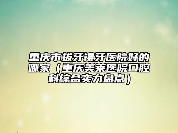 重慶市拔牙鑲牙醫(yī)院好的哪家（重慶美萊醫(yī)院口腔科綜合實(shí)力盤點(diǎn)）