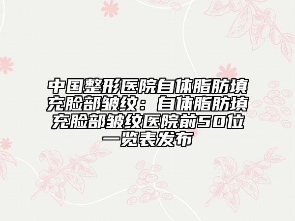 中國整形醫(yī)院自體脂肪填充臉部皺紋：自體脂肪填充臉部皺紋醫(yī)院前50位一覽表發(fā)布