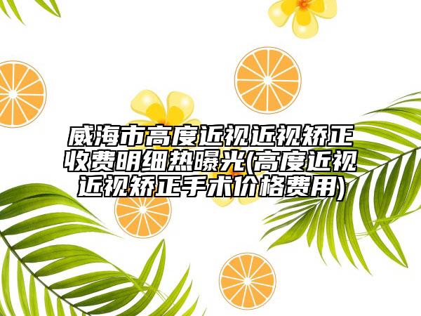 威海市高度近視近視矯正收費(fèi)明細(xì)熱曝光(高度近視近視矯正手術(shù)價(jià)格費(fèi)用)