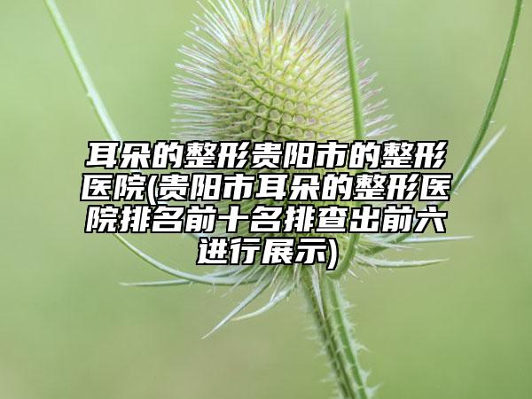 耳朵的整形貴陽市的整形醫(yī)院(貴陽市耳朵的整形醫(yī)院排名前十名排查出前六進(jìn)行展示)