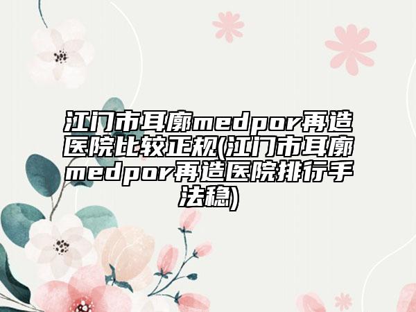 江門市耳廓medpor再造醫(yī)院比較正規(guī)(江門市耳廓medpor再造醫(yī)院排行手法穩(wěn))