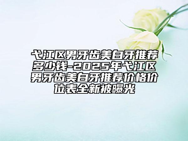 弋江區(qū)男牙齒美白牙推薦多少錢-2025年弋江區(qū)男牙齒美白牙推薦價(jià)格價(jià)位表全新被曝光