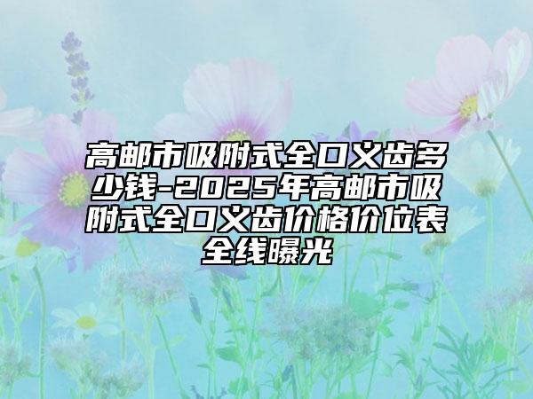 高郵市吸附式全口義齒多少錢-2025年高郵市吸附式全口義齒價(jià)格價(jià)位表全線曝光
