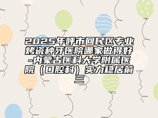 2025年呼市回民區(qū)專業(yè)烤瓷種牙醫(yī)院哪家做得好-內(nèi)蒙古醫(yī)科大學附屬醫(yī)院(口腔科)實力穩(wěn)居前三