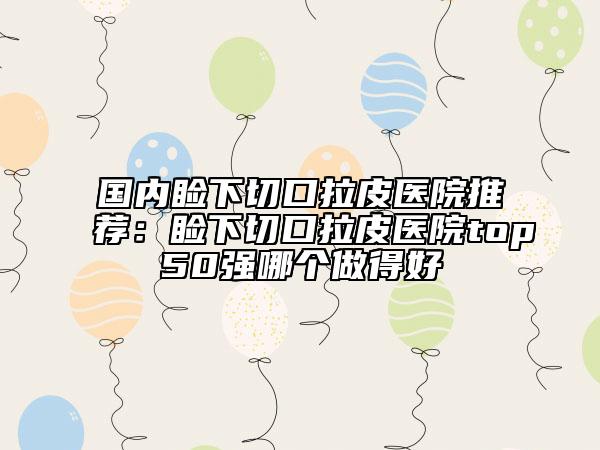國內(nèi)瞼下切口拉皮醫(yī)院推薦：瞼下切口拉皮醫(yī)院top50強哪個做得好