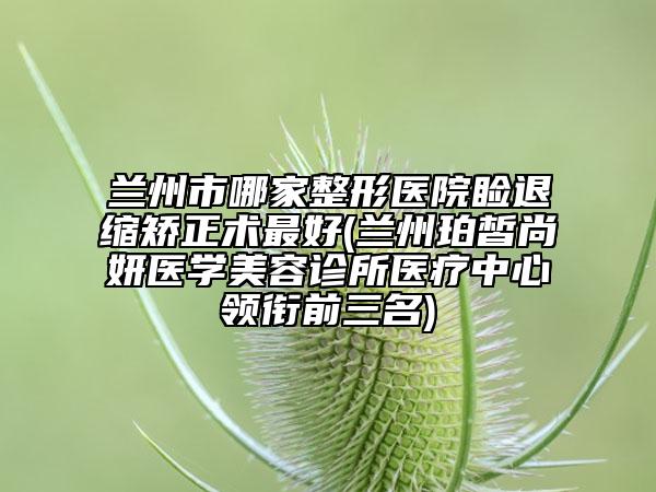 蘭州市哪家整形醫(yī)院瞼退縮矯正術(shù)最好(蘭州珀皙尚妍醫(yī)學(xué)美容診所醫(yī)療中心領(lǐng)銜前三名)