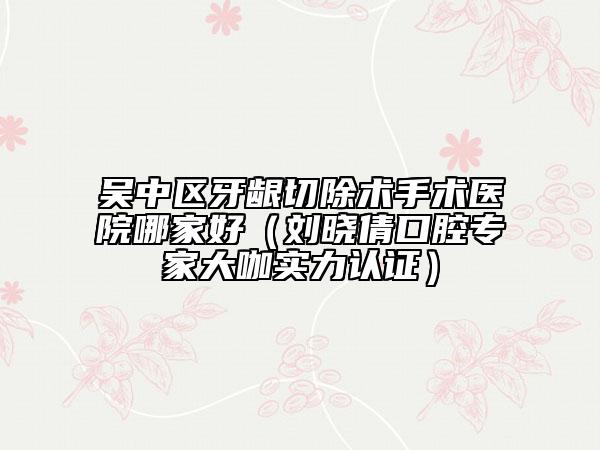 吳中區(qū)牙齦切除術(shù)手術(shù)醫(yī)院哪家好（劉曉倩口腔專家大咖實力認(rèn)證）
