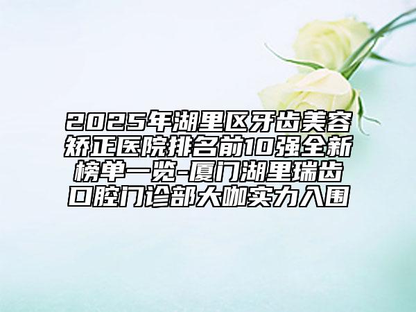 2025年湖里區(qū)牙齒美容矯正醫(yī)院排名前10強全新榜單一覽-廈門湖里瑞齒口腔門診部大咖實力入圍