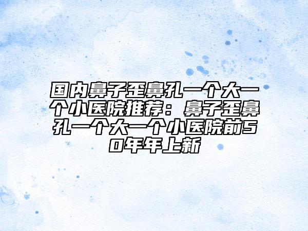 國(guó)內(nèi)鼻子歪鼻孔一個(gè)大一個(gè)小醫(yī)院推薦：鼻子歪鼻孔一個(gè)大一個(gè)小醫(yī)院前50年年上新