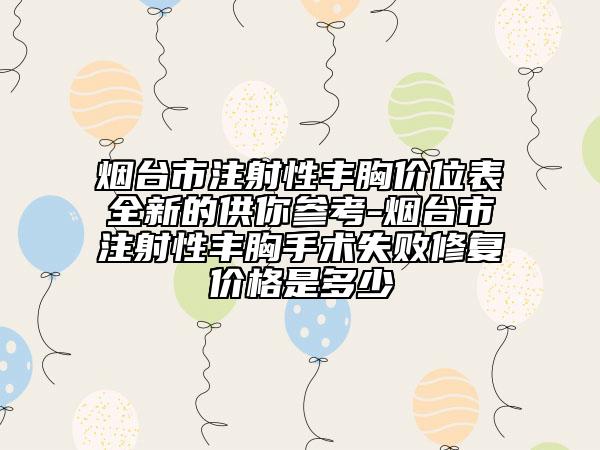 煙臺市注射性豐胸價位表全新的供你參考-煙臺市注射性豐胸手術(shù)失敗修復(fù)價格是多少