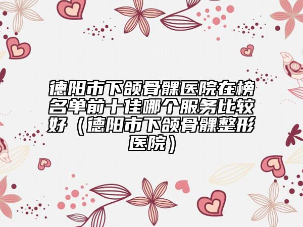 德陽市下頜骨髁醫(yī)院在榜名單前十佳哪個服務(wù)比較好（德陽市下頜骨髁整形醫(yī)院）
