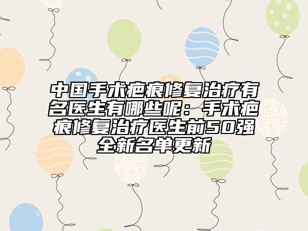 中國手術(shù)疤痕修復(fù)治療有名醫(yī)生有哪些呢：手術(shù)疤痕修復(fù)治療醫(yī)生前50強(qiáng)全新名單更新