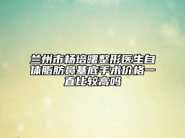 蘭州市楊培曙整形醫(yī)生自體脂肪鼻基底手術(shù)價(jià)格一直比較高嗎