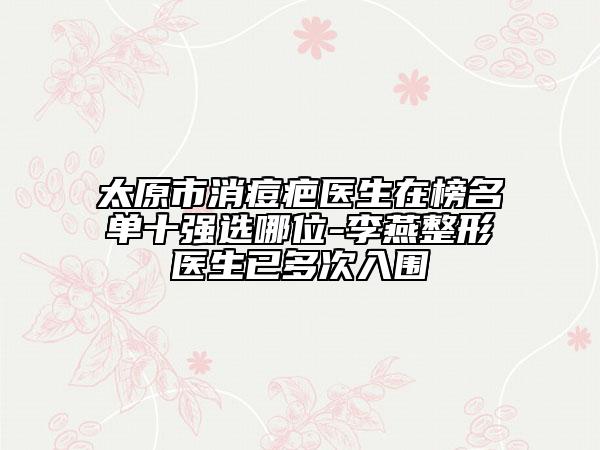 太原市消痘疤醫(yī)生在榜名單十強(qiáng)選哪位-李燕整形醫(yī)生已多次入圍