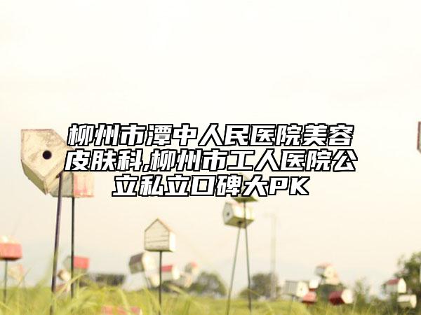 柳州市潭中人民醫(yī)院美容皮膚科,柳州市工人醫(yī)院公立私立口碑大PK