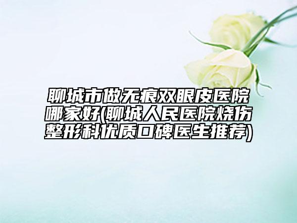 聊城市做無痕雙眼皮醫(yī)院哪家好(聊城人民醫(yī)院燒傷整形科優(yōu)質(zhì)口碑醫(yī)生推薦)