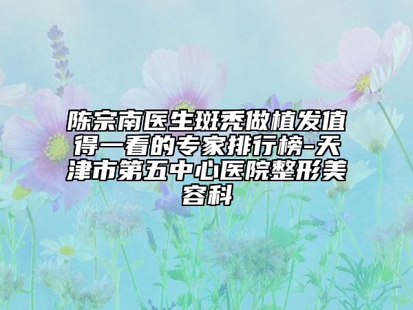 陳宗南醫(yī)生斑禿做植發(fā)值得一看的專家排行榜-天津市第五中心醫(yī)院整形美容科