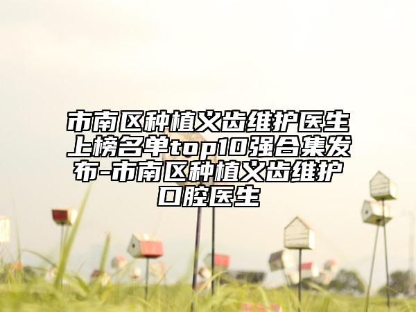 市南區(qū)種植義齒維護(hù)醫(yī)生上榜名單top10強(qiáng)合集發(fā)布-市南區(qū)種植義齒維護(hù)口腔醫(yī)生