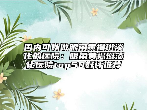 國(guó)內(nèi)可以做眼角黃褐斑淡化的醫(yī)院：眼角黃褐斑淡化醫(yī)院top50好評(píng)推薦