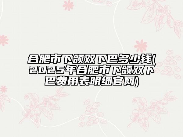 合肥市下頜雙下巴多少錢(2025年合肥市下頜雙下巴費用表明細官網(wǎng))