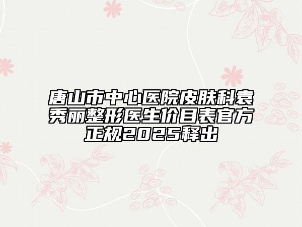 唐山市中心醫(yī)院皮膚科袁秀麗整形醫(yī)生價目表官方正規(guī)2025釋出
