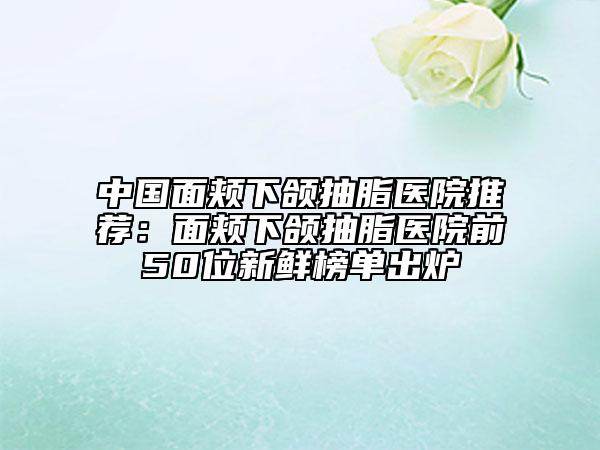 中國面頰下頜抽脂醫(yī)院推薦：面頰下頜抽脂醫(yī)院前50位新鮮榜單出爐