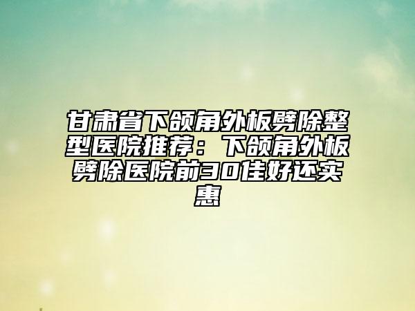甘肅省下頜角外板劈除整型醫(yī)院推薦:下頜角外板劈除醫(yī)院前30佳好還實惠
