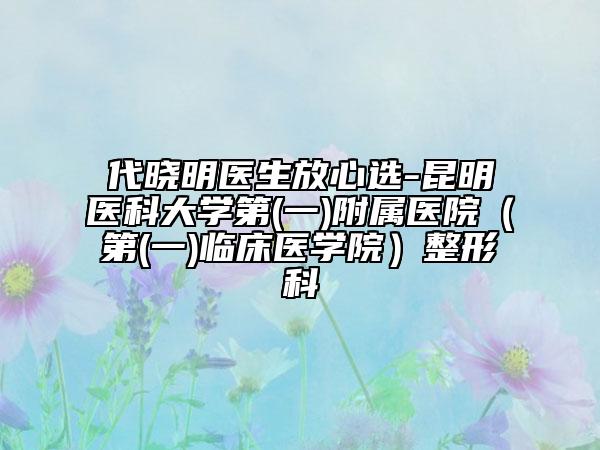 代曉明醫(yī)生放心選-昆明醫(yī)科大學(xué)第(一)附屬醫(yī)院（第(一)臨床醫(yī)學(xué)院）整形科