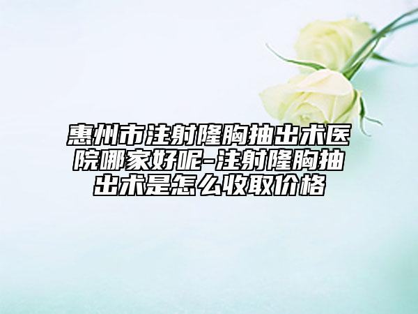 惠州市注射隆胸抽出術醫(yī)院哪家好呢-注射隆胸抽出術是怎么收取價格