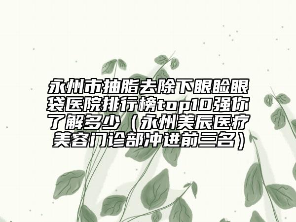 永州市抽脂去除下眼瞼眼袋醫(yī)院排行榜top10強(qiáng)你了解多少（永州美辰醫(yī)療美容門診部沖進(jìn)前三名）