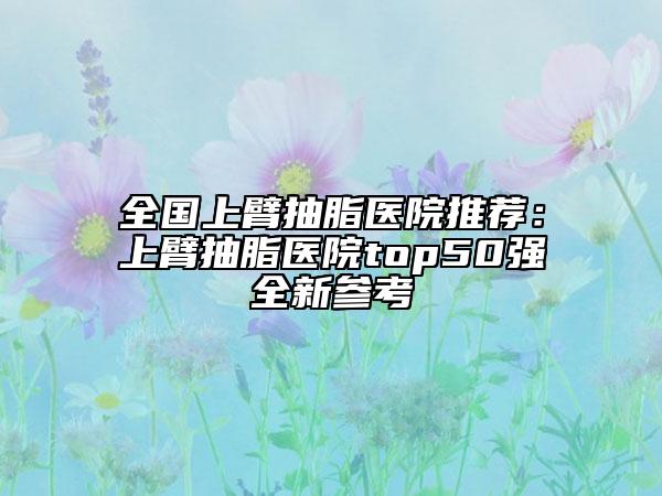 全國(guó)上臂抽脂醫(yī)院推薦：上臂抽脂醫(yī)院top50強(qiáng)全新參考
