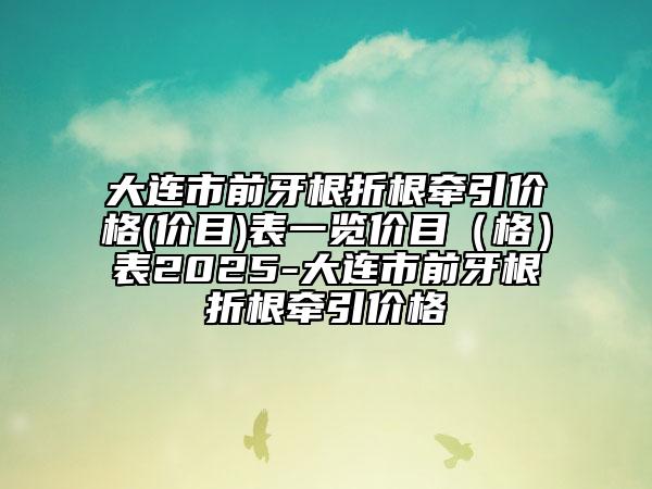 大連市前牙根折根牽引價(jià)格(價(jià)目)表一覽價(jià)目（格）表2025-大連市前牙根折根牽引價(jià)格