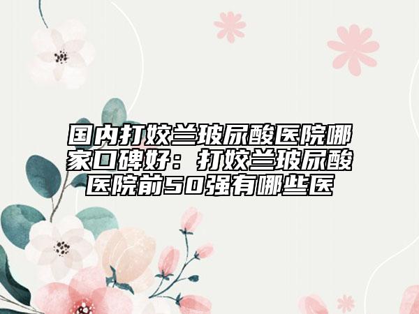 國(guó)內(nèi)打姣蘭玻尿酸醫(yī)院哪家口碑好：打姣蘭玻尿酸醫(yī)院前50強(qiáng)有哪些醫(yī)