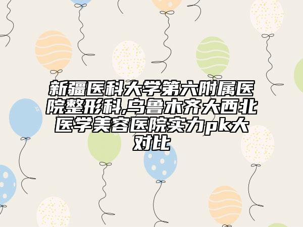 新疆醫(yī)科大學(xué)第六附屬醫(yī)院整形科,烏魯木齊大西北醫(yī)學(xué)美容醫(yī)院實(shí)力pk大對(duì)比
