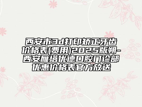 西安市3d打印矯正牙齒價(jià)格表(費(fèi)用)2025版朔-西安雁塔優(yōu)德口腔門(mén)診部?jī)?yōu)惠價(jià)格表官方放送