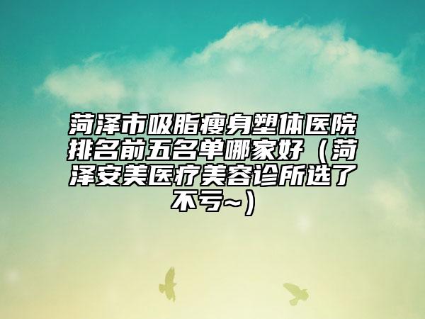 菏澤市吸脂瘦身塑體醫(yī)院排名前五名單哪家好（菏澤安美醫(yī)療美容診所選了不虧~）