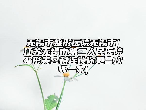 無錫市整形醫(yī)院無錫市(江蘇無錫市第二人民醫(yī)院整形美容科連鎖你更喜歡哪一家)