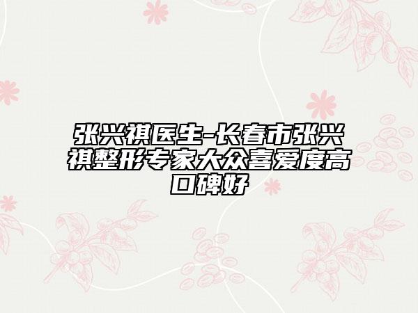 張興祺醫(yī)生-長春市張興祺整形專家大眾喜愛度高口碑好
