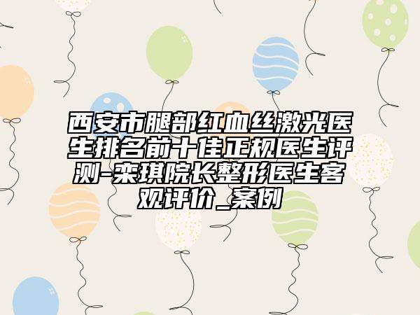 西安市腿部紅血絲激光醫(yī)生排名前十佳正規(guī)醫(yī)生評測-欒琪院長整形醫(yī)生客觀評價_案例