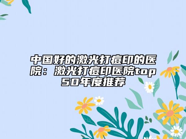 中國好的激光打痘印的醫(yī)院：激光打痘印醫(yī)院top50年度推薦