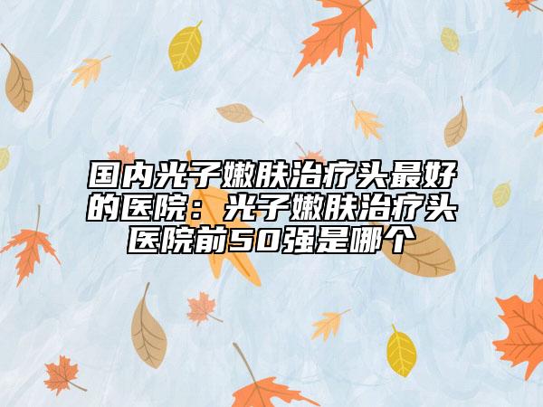 國內(nèi)光子嫩膚治療頭最好的醫(yī)院:光子嫩膚治療頭醫(yī)院前50強是哪個