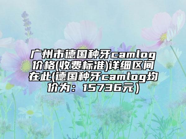廣州市德國(guó)種牙camlog價(jià)格(收費(fèi)標(biāo)準(zhǔn))詳細(xì)區(qū)間在此(德國(guó)種牙camlog均價(jià)為：15736元）
