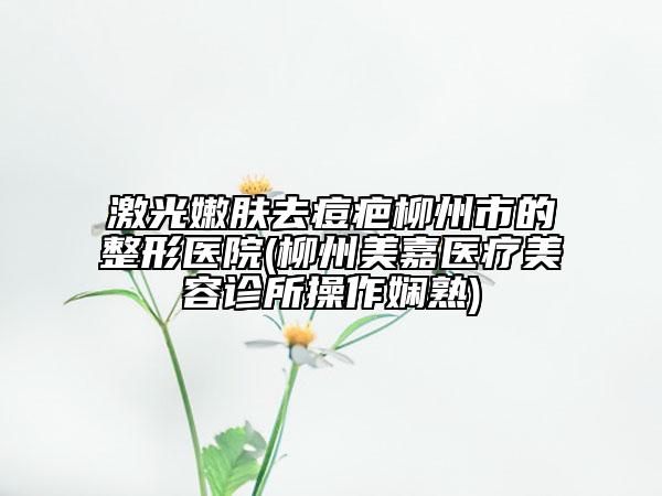 激光嫩膚去痘疤柳州市的整形醫(yī)院(柳州美嘉醫(yī)療美容診所操作嫻熟)