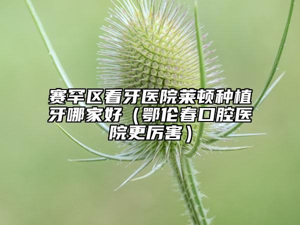 賽罕區(qū)看牙醫(yī)院萊頓種植牙哪家好（鄂倫春口腔醫(yī)院更厲害）